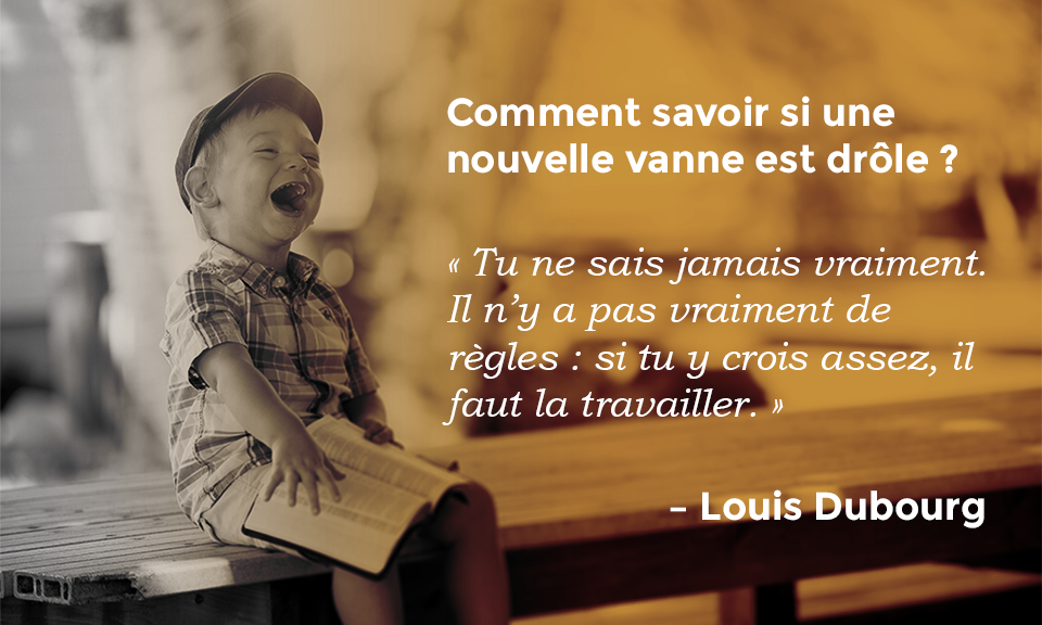 Citation de Louis Dubourg : Comment savoir si une nouvelle vanne est drôle ? « Tu ne sais jamais vraiment. Il n’y a pas vraiment de règles : si tu y crois assez, il faut le travailler. »